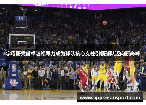 字母哥凭借卓越领导力成为球队核心支柱引领球队迈向新高峰