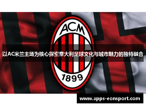 以AC米兰主场为核心探索意大利足球文化与城市魅力的独特融合