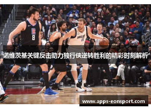 诺维茨基关键反击助力独行侠逆转胜利的精彩时刻解析