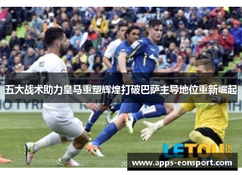 五大战术助力皇马重塑辉煌打破巴萨主导地位重新崛起