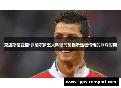 克里斯蒂亚诺·罗纳尔多五大辉煌时刻揭示足坛传奇的巅峰时刻