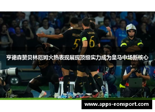 亨德森赞贝林厄姆火热表现展现顶级实力成为皇马中场新核心